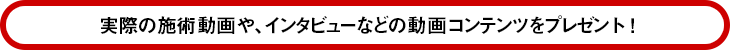 実際の施術動画や、インタビューなど、盛りだくさんの動画コンテンツをプレゼント！